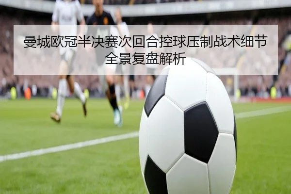 曼城欧冠半决赛次回合控球压制战术细节全景复盘解析